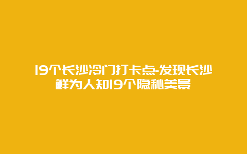 19个长沙冷门打卡点-发现长沙鲜为人知19个隐秘美景