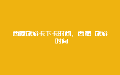 西藏旅游卡下卡时间，西藏 旅游 时间