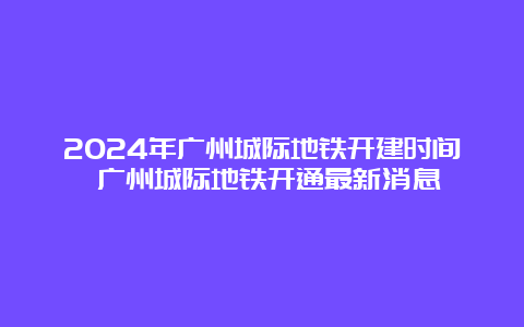 2024年广州城际地铁开建时间 广州城际地铁开通最新消息