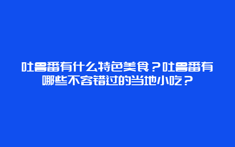 吐鲁番有什么特色美食？吐鲁番有哪些不容错过的当地小吃？