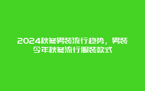 2024秋冬男装流行趋势，男装今年秋冬流行服装款式