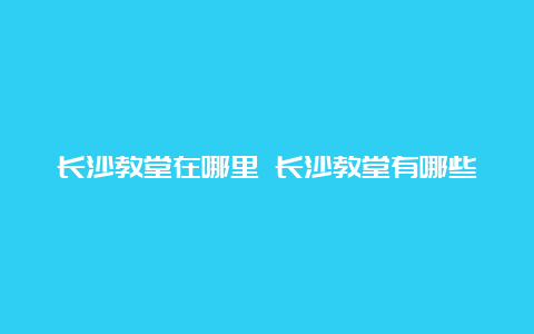 长沙教堂在哪里 长沙教堂有哪些