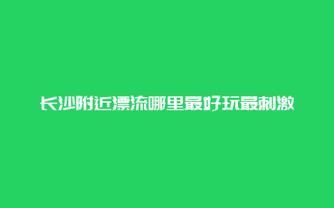 长沙附近漂流哪里最好玩最刺激