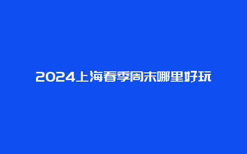 2024上海春季周末哪里好玩