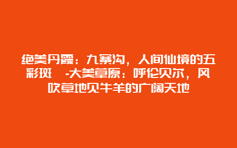 绝美丹霞：九寨沟，人间仙境的五彩斑斓-大美草原：呼伦贝尔，风吹草地见牛羊的广阔天地