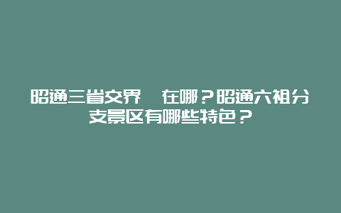 昭通三省交界區在哪？昭通六祖分支景区有哪些特色？