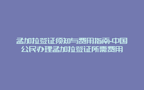 孟加拉签证须知与费用指南-中国公民办理孟加拉签证所需费用