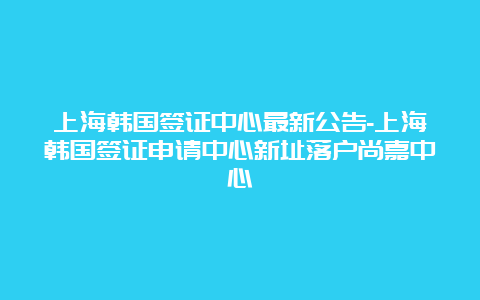 上海韩国签证中心最新公告-上海韩国签证申请中心新址落户尚嘉中心