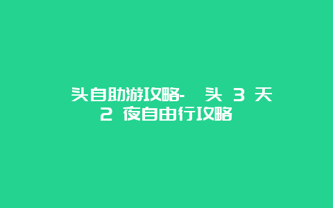 汕头自助游攻略-汕头 3 天 2 夜自由行攻略