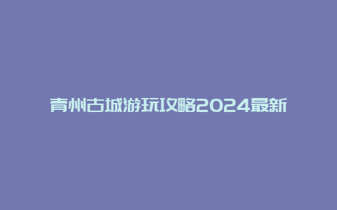 青州古城游玩攻略2024最新