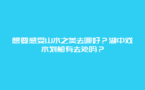 想要感受山水之美去哪好？湖中戏水划船有去处吗？