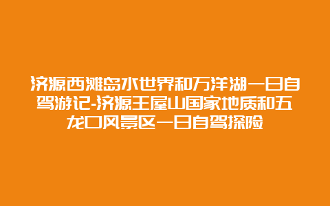 济源西滩岛水世界和万洋湖一日自驾游记-济源王屋山国家地质和五龙口风景区一日自驾探险