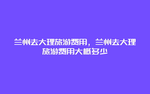 兰州去大理旅游费用，兰州去大理旅游费用大概多少