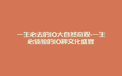 一生必去的10大自然奇观-一生必体验的10种文化盛宴