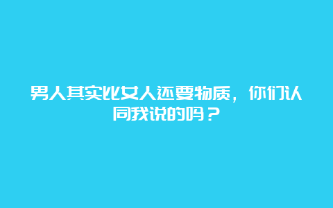 男人其实比女人还要物质，你们认同我说的吗？