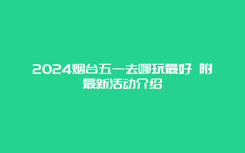 2024烟台五一去哪玩最好 附最新活动介绍