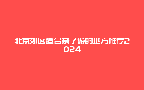 北京郊区适合亲子游的地方推荐2024