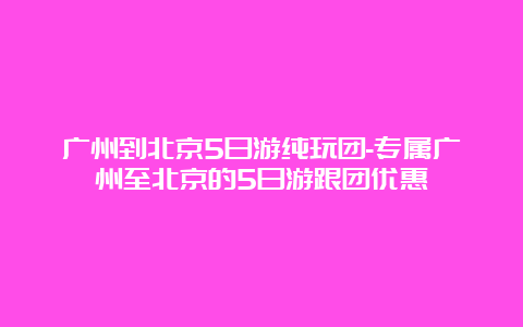 广州到北京5日游纯玩团-专属广州至北京的5日游跟团优惠