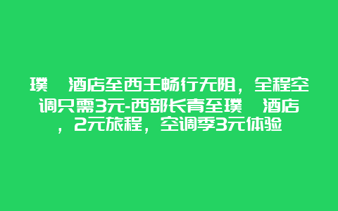 璞祯酒店至西王畅行无阻，全程空调只需3元-西部长青至璞祯酒店，2元旅程，空调季3元体验