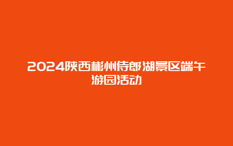 2024陕西彬州侍郎湖景区端午游园活动