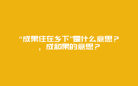 “成果住在乡下”是什么意思？，成和果的意思？