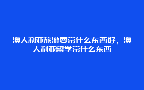 澳大利亚旅游要带什么东西好，澳大利亚留学带什么东西