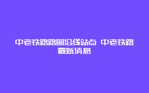 中老铁路路图沿线站点 中老铁路最新消息