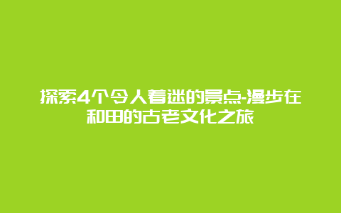 探索4个令人着迷的景点-漫步在和田的古老文化之旅