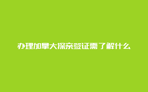 办理加拿大探亲签证需了解什么