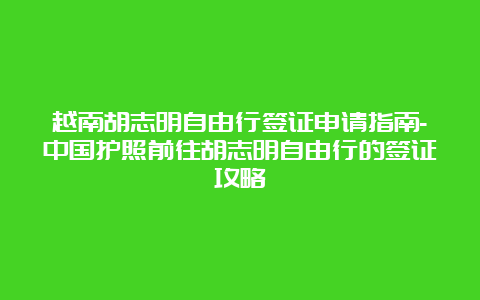 越南胡志明自由行签证申请指南-中国护照前往胡志明自由行的签证攻略