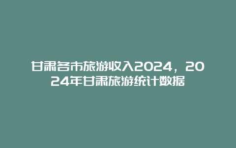 甘肃各市旅游收入2024，2024年甘肃旅游统计数据