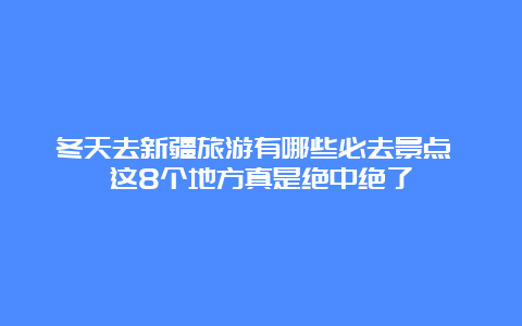 冬天去新疆旅游有哪些必去景点 这8个地方真是绝中绝了