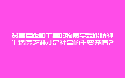 贫富差距和丰富的物质享受跟精神生活匮乏谁才是社会的主要矛盾？