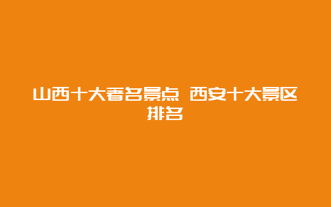 山西十大著名景点 西安十大景区排名