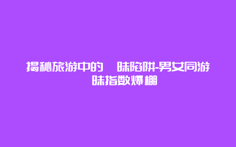 揭秘旅游中的暧昧陷阱-男女同游暧昧指数爆棚