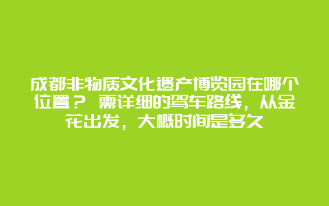 成都非物质文化遗产博览园在哪个位置？ 需详细的驾车路线，从金花出发，大概时间是多久