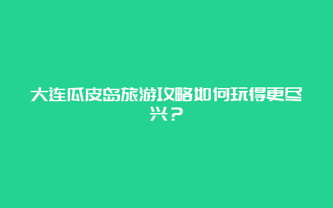 大连瓜皮岛旅游攻略如何玩得更尽兴？