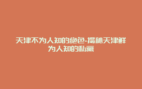 天津不为人知的绝色-揭秘天津鲜为人知的私藏