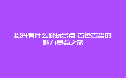 绍兴有什么游玩景点-古色古香的魅力景点之旅