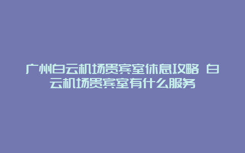 广州白云机场贵宾室休息攻略 白云机场贵宾室有什么服务