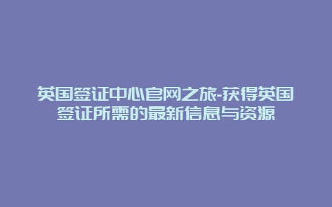 英国签证中心官网之旅-获得英国签证所需的最新信息与资源