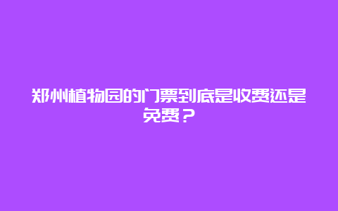 郑州植物园的门票到底是收费还是免费？