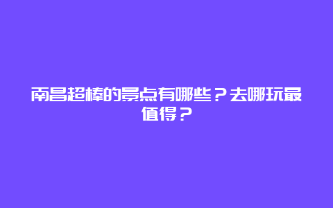 南昌超棒的景点有哪些？去哪玩最值得？