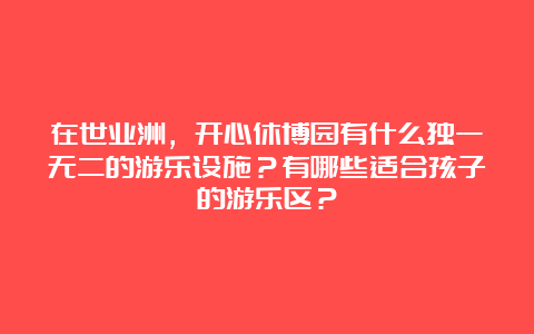 在世业洲，开心休博园有什么独一无二的游乐设施？有哪些适合孩子的游乐区？