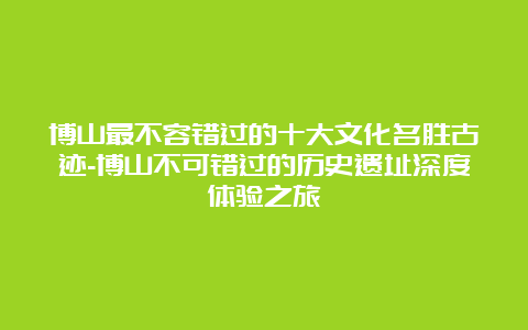 博山最不容错过的十大文化名胜古迹-博山不可错过的历史遗址深度体验之旅