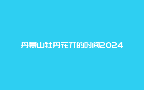 丹景山牡丹花开的时间2024