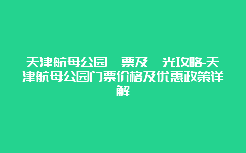 天津航母公园門票及觀光攻略-天津航母公园门票价格及优惠政策详解