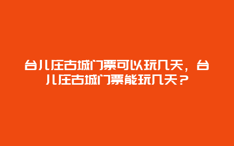 台儿庄古城门票可以玩几天，台儿庄古城门票能玩几天？