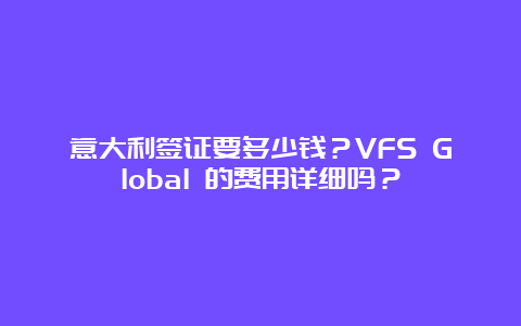 意大利签证要多少钱？VFS Global 的费用详细吗？