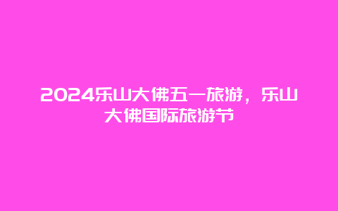 2024乐山大佛五一旅游，乐山大佛国际旅游节